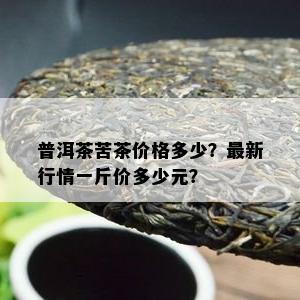 普洱茶苦茶价格多少？最新行情一斤价多少元？