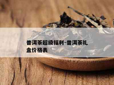 普洱茶超级福利-普洱茶礼盒价格表