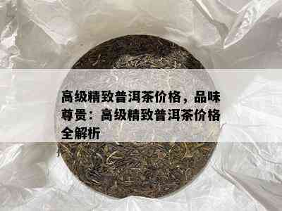 高级精致普洱茶价格，品味尊贵：高级精致普洱茶价格全解析