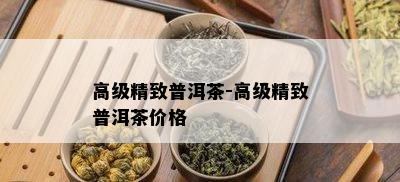 高级精致普洱茶-高级精致普洱茶价格