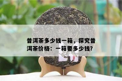 普洱茶多少钱一箱，探究普洱茶价格：一箱要多少钱？