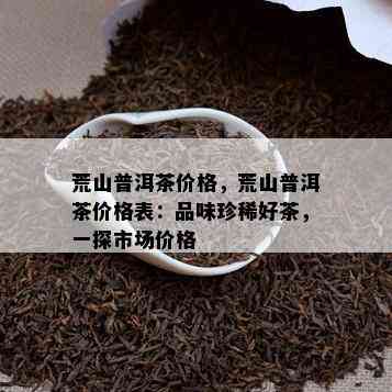 荒山普洱茶价格，荒山普洱茶价格表：品味珍稀好茶，一探市场价格