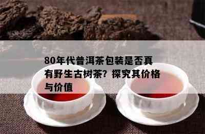 80年代普洱茶包装是不是真有野生古树茶？探究其价格与价值