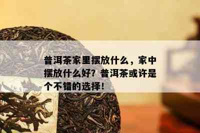 普洱茶家里摆放什么，家中摆放什么好？普洱茶或许是个不错的选择！