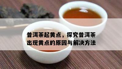 普洱茶起黄点，探究普洱茶出现黄点的起因与解决方法