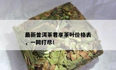 最新普洱茶君享茶叶价格表，一网打尽！