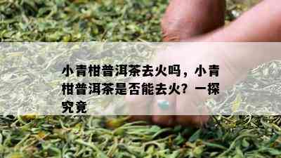 小青柑普洱茶去火吗，小青柑普洱茶是否能去火？一探究竟