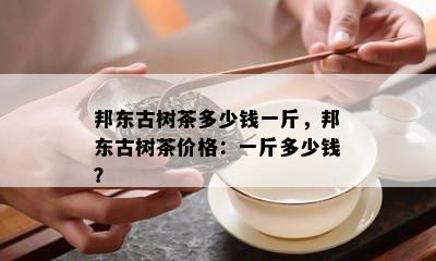 邦东古树茶多少钱一斤，邦东古树茶价格：一斤多少钱？