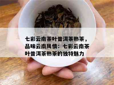 七彩云南茶叶普洱茶熟茶，品味云南风情：七彩云南茶叶普洱茶熟茶的特别魅力