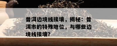 普洱边境线接壤，揭秘：普洱市的特殊地位，与哪些边境线接壤？