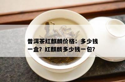 普洱茶红麒麟价格：多少钱一盒？红麒麟多少钱一包？