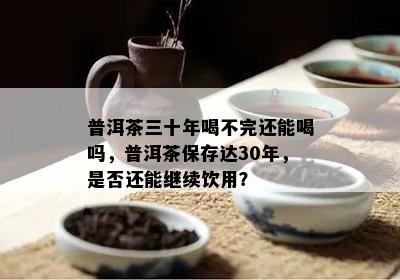 普洱茶三十年喝不完还能喝吗，普洱茶保存达30年，是不是还能继续饮用？