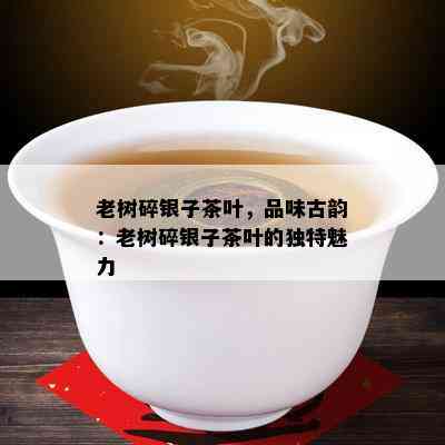 老树碎银子茶叶，品味古韵：老树碎银子茶叶的特别魅力