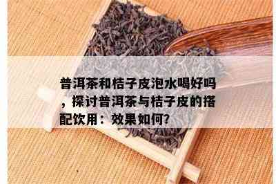 普洱茶和桔子皮泡水喝好吗，探讨普洱茶与桔子皮的搭配饮用：效果如何？