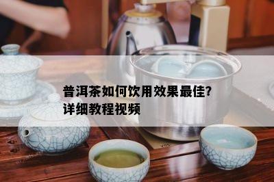 普洱茶如何饮用效果更佳？详细教程视频