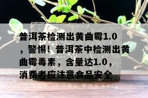 普洱茶检测出黄曲霉1.0，警惕！普洱茶中检测出黄曲霉素，含量达1.0，消费者应留意食品安全