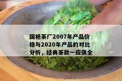 国艳茶厂2007年产品价格与2020年产品的对比分析，经典茶款一应俱全