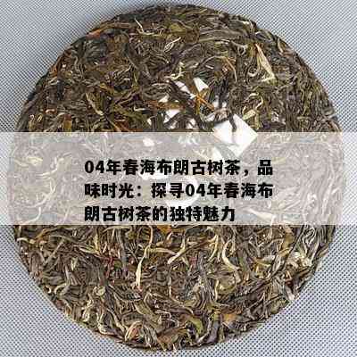 04年春海布朗古树茶，品味时光：探寻04年春海布朗古树茶的特别魅力