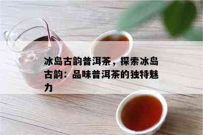 冰岛古韵普洱茶，探索冰岛古韵：品味普洱茶的特别魅力