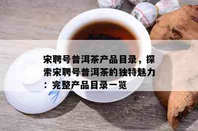 宋聘号普洱茶产品目录，探索宋聘号普洱茶的独特魅力：完整产品目录一览