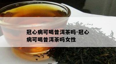 冠心病可喝普洱茶吗-冠心病可喝普洱茶吗女性