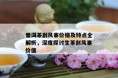 普洱茶刮风寨价格及特点全解析，深度探讨生茶刮风寨价值