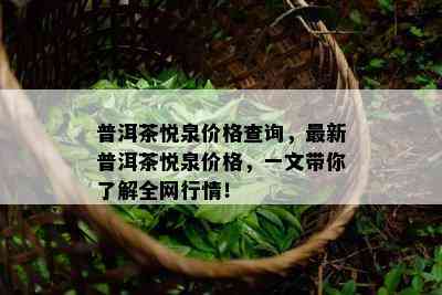 普洱茶悦泉价格查询，最新普洱茶悦泉价格，一文带你了解全网行情！