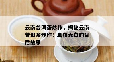 云南普洱茶炒作，揭秘云南普洱茶炒作：真相大白的背后故事