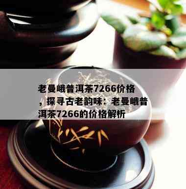 老曼峨普洱茶7266价格，探寻古老韵味：老曼峨普洱茶7266的价格解析