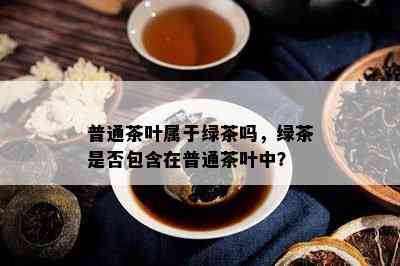 普通茶叶属于绿茶吗，绿茶是否包含在普通茶叶中？