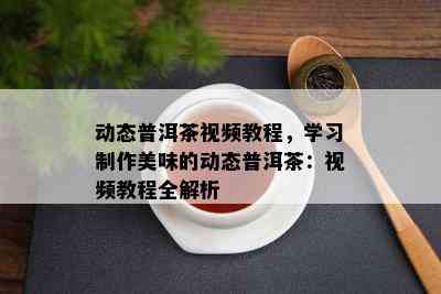 动态普洱茶视频教程，学习制作美味的动态普洱茶：视频教程全解析