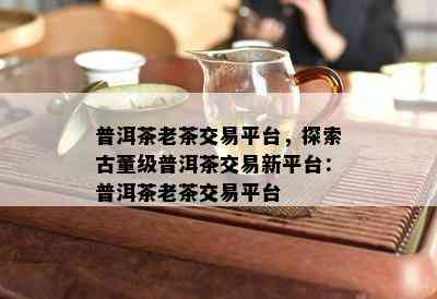 普洱茶老茶交易平台，探索古董级普洱茶交易新平台：普洱茶老茶交易平台