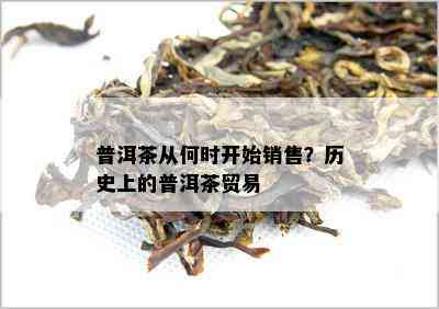 普洱茶从何时开始销售？历史上的普洱茶贸易