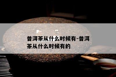 普洱茶从什么时候有-普洱茶从什么时候有的