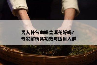 男人补气血喝普洱茶好吗？专家解析其功效与适用人群