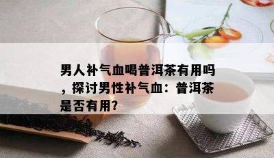 男人补气血喝普洱茶有用吗，探讨男性补气血：普洱茶是不是有用？