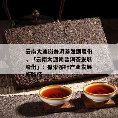 云南大渡岗普洱茶发展股份，「云南大渡岗普洱茶发展股份」：探索茶叶产业发展新路径