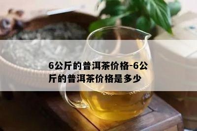 6公斤的普洱茶价格-6公斤的普洱茶价格是多少