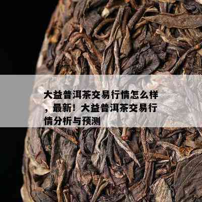 大益普洱茶交易行情怎么样，最新！大益普洱茶交易行情分析与预测