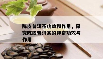 陈皮普洱茶功效和作用，探究陈皮普洱茶的神奇功效与作用