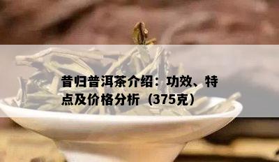 昔归普洱茶介绍：功效、特点及价格分析（375克）