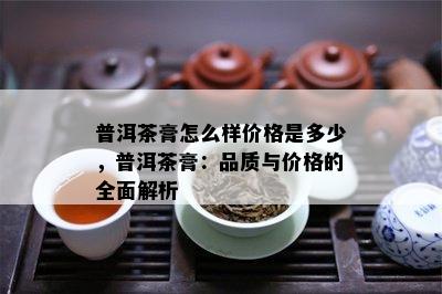 普洱茶膏怎么样价格是多少，普洱茶膏：品质与价格的全面解析