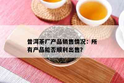 普洱茶厂产品销售情况：所有产品能否顺利出售？