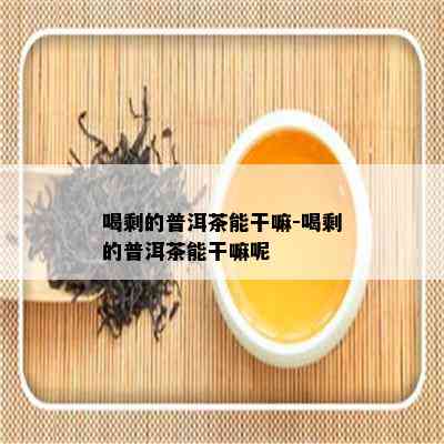 喝剩的普洱茶能干嘛-喝剩的普洱茶能干嘛呢