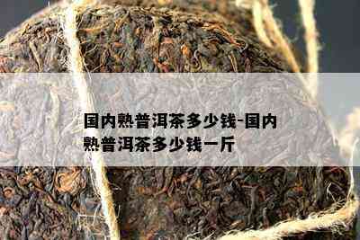 国内熟普洱茶多少钱-国内熟普洱茶多少钱一斤