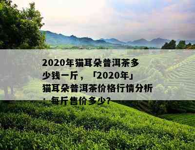 2020年猫耳朵普洱茶多少钱一斤，「2020年」猫耳朵普洱茶价格行情分析：每斤售价多少？