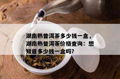 湖南熟普洱茶多少钱一盒，湖南熟普洱茶价格查询：想知道多少钱一盒吗？