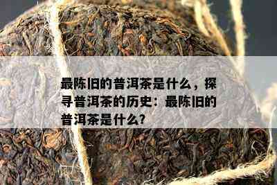 最陈旧的普洱茶是什么，探寻普洱茶的历史：最陈旧的普洱茶是什么？