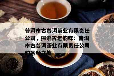 普洱市古普洱茶业有限责任公司，探索古老韵味：普洱市古普洱茶业有限责任公司的茶叶之旅