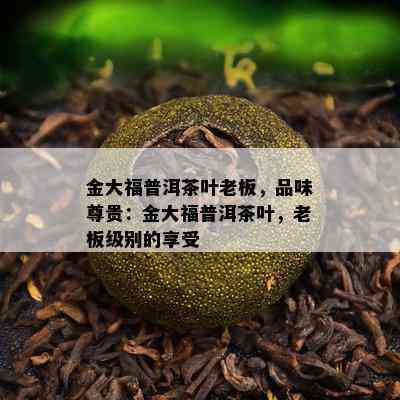 金大福普洱茶叶老板，品味尊贵：金大福普洱茶叶，老板级别的享受